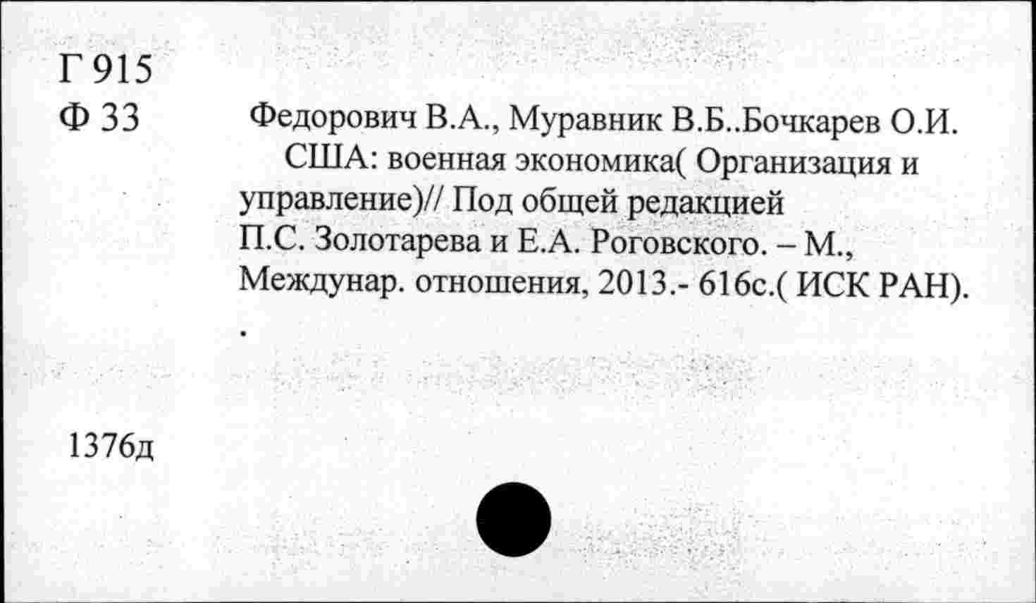 ﻿Г915 ФЗЗ
Федорович В.А., Муравник В.Б..Бочкарев О.И.
США: военная экономика( Организация и управление)// Под общей редакцией П.С. Золотарева и Е.А. Роговского. - М., Междунар. отношения, 2013.- 616с.( ИСК РАН).
1376д